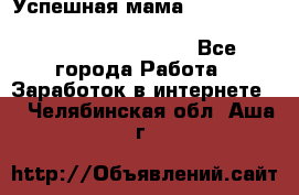  Успешная мама                                                                 - Все города Работа » Заработок в интернете   . Челябинская обл.,Аша г.